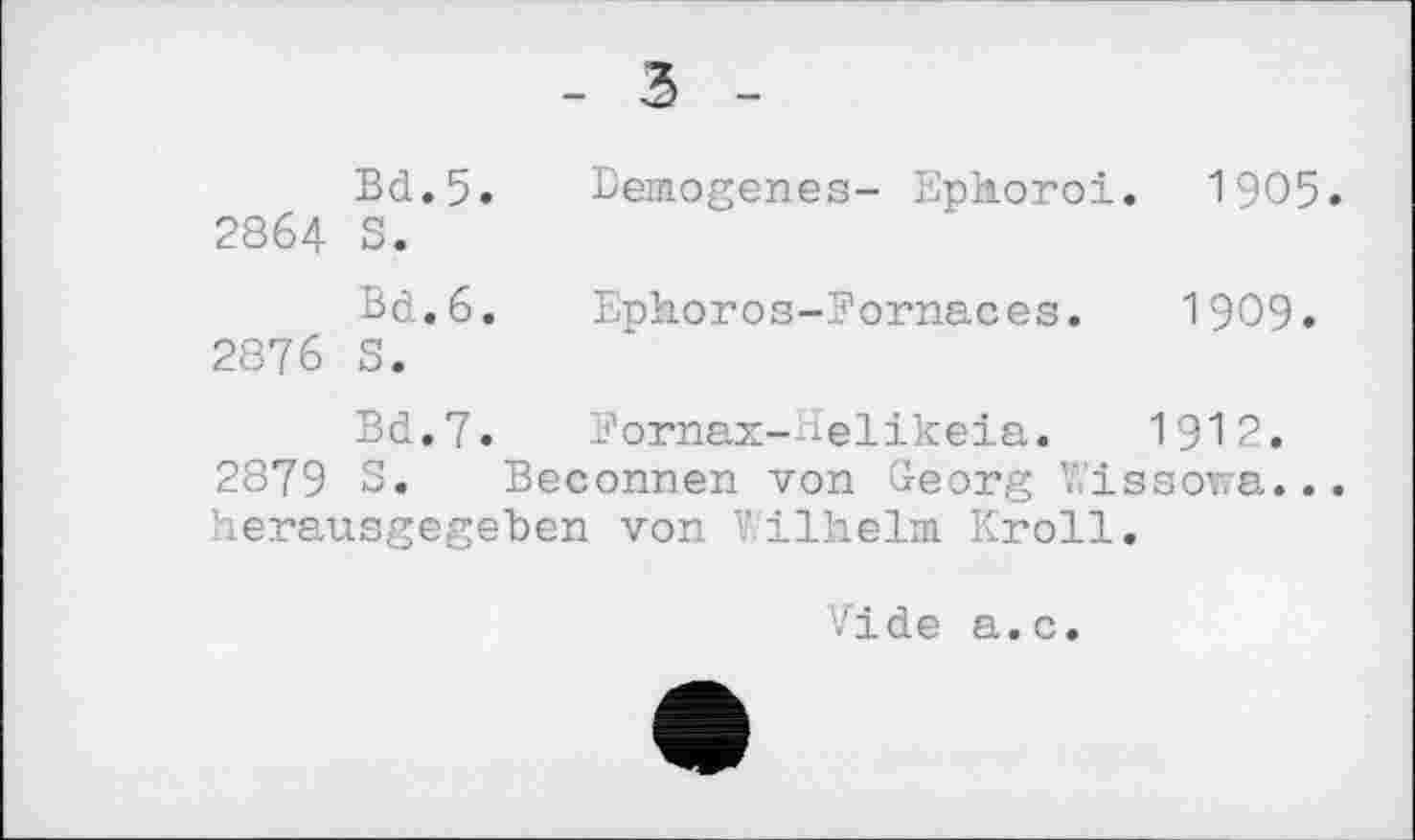 ﻿- З -
Bd.5. Bezogenes- Ephoroi. 1905. 2864 S.
Bd.6. Ephoros-Fornaces. 1909. 2876 5.
Bd.7. Fornax-Helikeia. 1912.
2879 S. Beconnen von Georg Y.’issowa... herausgegeben von Wilhelm. Kroll.
Vide a.c.